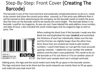 Step-By-Step: Front Cover (Creating The
Barcode)
The barcode is one of the most technical and astatically complicated pieces to do as it, needs
to be correct and show the correct price when scanned, as if the price was different then it
will be classed as false advertising by the company. So the barcode needs to match the price.
Also the lines on the barcode need to be exactly the same height. The barcode below is my
barcode I used for my magazine. As you can see I have labeled the web address issue number,
and date of issue. I also included the social media logos and my magazine logo as well as
price. The
When making the black lines if the barcode I made one thin
black line and duplicated the layer (cmd+J) and controlled
the thickness of each bar individually. Make sure the last
and the first bar are slightly longer than the other lines.
Once these lines are created we need to add random
numbers. I used 4 text boxes so I can get the most accurate
spacing I wanted. I added the issue number the website
address and the date it was published. This needs to be on
the barcode as if its not there or if its on another piece of
the front cover people wont see it and get confused.
Adding price, the logo and the social media icons help fill up space in the barcode section.
The logo and price have to be there but the social networks are mainly there to fill up space
and make the area look more full.
 