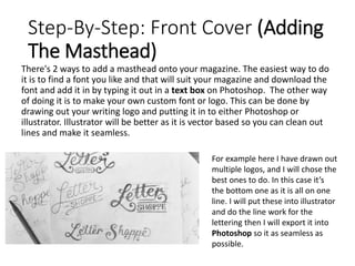 Step-By-Step: Front Cover (Adding
The Masthead)
There's 2 ways to add a masthead onto your magazine. The easiest way to do
it is to find a font you like and that will suit your magazine and download the
font and add it in by typing it out in a text box on Photoshop. The other way
of doing it is to make your own custom font or logo. This can be done by
drawing out your writing logo and putting it in to either Photoshop or
illustrator. Illustrator will be better as it is vector based so you can clean out
lines and make it seamless.
For example here I have drawn out
multiple logos, and I will chose the
best ones to do. In this case it’s
the bottom one as it is all on one
line. I will put these into illustrator
and do the line work for the
lettering then I will export it into
Photoshop so it as seamless as
possible.
 