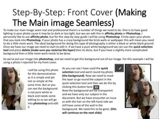 Step-By-Step: Front Cover (Making
The Main image Seamless)
To make our main image seem real and professional there's a number of things we need to do. One is to have good
lighting in your photo cause it may be to dark or too light, but we can edit this in affinity photo or Photoshop. I
personally like to use affinity photo, but for this step-by-step guide I will be using Photoshop. Firstly open your photo
that you took into Photoshop, if your photo has a crazy background like brick walls or wallpaper this will mean you need
to do a little more work. The ideal background for doing this type of photography is either a black or white black ground.
Once we have our image we need to start to edit it. If we have a pure white background we can use the quick selection
tool and press delete (make sure you rasterize the layer) then its done, but if you have a slightly more complicated
background then a little more work needs to be done.
So we've put our image into photoshop, and we need to get this background out of our image. For this example I will be
using a photo I rejected for my front cover.
I will be using this photo
for this demonstration
as it is simple and yet
not so simple at the
same time. But as you
can see the background
is not pure white or
black and needs some
editing to so we will go
into photoshop and edit
it
As you can see I have used the quick
selection tool and went round my photo
(the background) Now we need to mask
the layer so go round the subject in the
quick selection tool and then we do this by
clicking this button here.
Now the background will be transparent
and we have only our subject in the
document. But we have encounter an issue
as with the hair on the left hand side we
still have some of the wall in the
background. We need this to be gone. (this
will continue on the next slide)
 