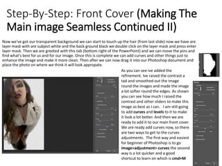 Step-By-Step: Front Cover (Making The
Main image Seamless Continued II)
Now we've got our transparent background we can start to touch up the hair (from last slide) now we have are
layer mask with are subject white and the back ground black we double click on the layer mask and press enter
layer mask. Then we are greeted with this tab (bottom right of the PowerPoint) and we can move the pins and
find what's best for us and for our image. Once this is complete we can add curves and other things just to
enhance the image and make it more clean. Then after we can now drag it into our Photoshop document and
place the photo on where we think it will look appropate.
As you can see ive added the
refinement. Ive raised the contrast a
tad and smoothed out the image
round the images and made the image
a lot softer round the edges. As shown
you can see how much I raised the
contrast and other sliders to make this
image as best as I can. I am still going
to add curves and levels to it to make
it look a lot better. And then we are
ready to add it to our main front cover.
We are ready add curves now, so there
are two ways to get to the curves
adjustments. The first way and easiest
for beginner of Photoshop is to go
image>adjustment> curves the second
way is a lot quicker and a good
shortcut to learn on which is cmd+M
 