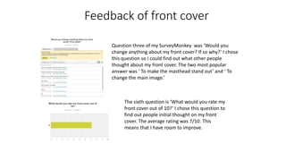 Feedback of front cover
Question three of my SurveyMonkey was ‘Would you
change anything about my front cover? If so why?’ I chose
this question so I could find out what other people
thought about my front cover. The two most popular
answer was ‘ To make the masthead stand out’ and ‘ To
change the main image.’
The sixth question is ‘What would you rate my
front cover out of 10?’ I chose this question to
find out people initial thought on my front
cover. The average rating was 7/10. This
means that I have room to improve.
 