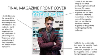 FINAL MAGAZINE FRONT COVER
I chose to put the main
image of the artist
overlapping the masthead
because this creates
synergy between the
magazine and the artist.
This means when the
reader looks at the front
cover of the magazine
they can say I like the
artist and I like the
magazine so they put the
two things together to
make one.
I decided to make
the name of the
artist overlap the
main image of the
artist because this
makes it a stand
out when the
magazine is on
the shelve next to
other magazines.
This means when
people look at it
they know who
the artist is on the
front cover.
I added in the social media
links above the barcode. This is
called the technological
conversion, so people can find
the magazine online as well as
having the paper magazine.
 