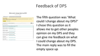 Feedback of DPS
The fifth question was ‘What
could I change about my DPS?’
I chose this question as it
allows me to get other peoples
opinion on my DPS and they
can give me feedback on what
I could change about my DPS.
The main reply was to fill the
empty space up.
 