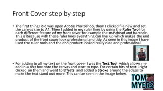 Front Cover step by step
• The first thing I did was open Adobe Photoshop, them I clicked file new and set
the canvas size to A4. Then I added in my ruler lines by using the Ruler Tool for
each different feature of my front cover for example the masthead and barcode.
This is because with these ruler lines everything can line up which makes the end
product of the front cover look professional and tidy. As seen in this image I have
used the ruler tools and the end product looked really nice and professional.
• For adding in all my text on the front cover I was the Text Tool which allows me
add in a text box onto the canvas and start to type. For certain bits of text I right
clicked on them and went to Effects and added a Stroke around the edges to
make the text stand out more. This can be seen in the image below.
 