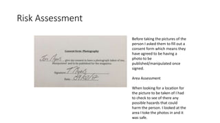 Risk Assessment
Before taking the pictures of the
person I asked them to fill out a
consent form which means they
have agreed to be having a
photo to be
published/manipulated once
signed.
Area Assessment
When looking for a location for
the picture to be taken of I had
to check to see of there any
possible hazards that could
harm the person. I looked at the
area I toke the photos in and it
was safe.
 