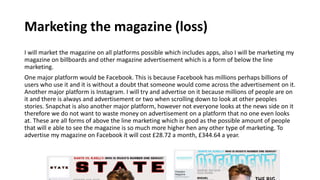 Marketing the magazine (loss)
I will market the magazine on all platforms possible which includes apps, also I will be marketing my
magazine on billboards and other magazine advertisement which is a form of below the line
marketing.
One major platform would be Facebook. This is because Facebook has millions perhaps billions of
users who use it and it is without a doubt that someone would come across the advertisement on it.
Another major platform is Instagram. I will try and advertise on it because millions of people are on
it and there is always and advertisement or two when scrolling down to look at other peoples
stories. Snapchat is also another major platform, however not everyone looks at the news side on it
therefore we do not want to waste money on advertisement on a platform that no one even looks
at. These are all forms of above the line marketing which is good as the possible amount of people
that will e able to see the magazine is so much more higher hen any other type of marketing. To
advertise my magazine on Facebook it will cost £28.72 a month, £344.64 a year.
 