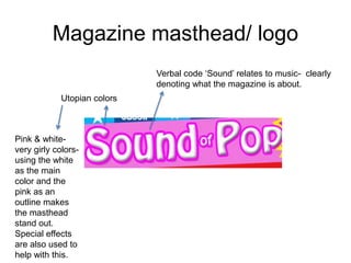 Magazine masthead/ logo
Utopian colors
Verbal code ‘Sound’ relates to music- clearly
denoting what the magazine is about.
Pink & white-
very girly colors-
using the white
as the main
color and the
pink as an
outline makes
the masthead
stand out.
Special effects
are also used to
help with this.
 
