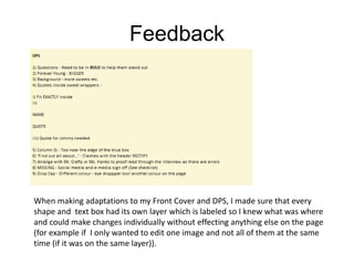Feedback
When making adaptations to my Front Cover and DPS, I made sure that every
shape and text box had its own layer which is labeled so I knew what was where
and could make changes individually without effecting anything else on the page
(for example if I only wanted to edit one image and not all of them at the same
time (if it was on the same layer)).
 