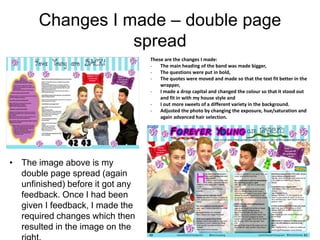 Changes I made – double page
spread
• The image above is my
double page spread (again
unfinished) before it got any
feedback. Once I had been
given I feedback, I made the
required changes which then
resulted in the image on the
These are the changes I made:
- The main heading of the band was made bigger,
- The questions were put in bold,
- The quotes were moved and made so that the text fit better in the
wrapper,
- I made a drop capital and changed the colour so that it stood out
and fit in with my house style and
- I out more sweets of a different variety in the background.
- Adjusted the photo by changing the exposure, hue/saturation and
again advanced hair selection.
 