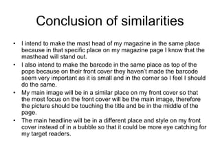 Conclusion of similarities
• I intend to make the mast head of my magazine in the same place
because in that specific place on my magazine page I know that the
masthead will stand out.
• I also intend to make the barcode in the same place as top of the
pops because on their front cover they haven’t made the barcode
seem very important as it is small and in the corner so I feel I should
do the same.
• My main image will be in a similar place on my front cover so that
the most focus on the front cover will be the main image, therefore
the picture should be touching the title and be in the middle of the
page.
• The main headline will be in a different place and style on my front
cover instead of in a bubble so that it could be more eye catching for
my target readers.
 