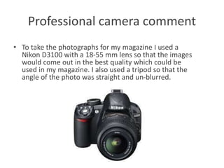 Professional camera comment
• To take the photographs for my magazine I used a
Nikon D3100 with a 18-55 mm lens so that the images
would come out in the best quality which could be
used in my magazine. I also used a tripod so that the
angle of the photo was straight and un-blurred.
 