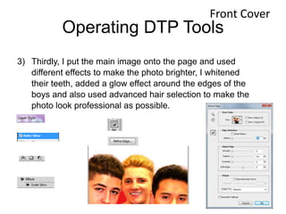 Operating DTP Tools
3) Thirdly, I put the main image onto the page and used
different effects to make the photo brighter, I whitened
their teeth, added a glow effect around the edges of the
boys and also used advanced hair selection to make the
photo look professional as possible.
Front Cover
 