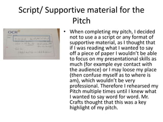 Script/ Supportive material for the
Pitch
• When completing my pitch, I decided
not to use a a script or any format of
supportive material, as I thought that
if I was reading what I wanted to say
off a piece of paper I wouldn’t be able
to focus on my presentational skills as
much (for example eye contact with
the audience) or I may loose my place
(then confuse myself as to where is
am), which wouldn’t be very
professional. Therefore I rehearsed my
Pitch multiple times until I knew what
I wanted to say word for word. Mr.
Crafts thought that this was a key
highlight of my pitch.
 