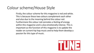 Colour scheme/House Style
Firstly, the colour scheme for this magazine is red and white.
This is because these two colours complement each other
and also due to the meaning behind the colour red.
Furthermore the colour red connotes a feeling of energy
within this magazine and is also emotionally intense. This is
important as the function of this magazine is to update the
reader on current hip hop music and to help them develop a
passion for this type of music.
 