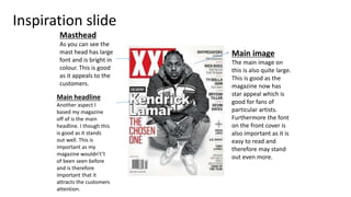 Inspiration slide
Masthead
As you can see the
mast head has large
font and is bright in
colour. This is good
as it appeals to the
customers.
Main image
The main image on
this is also quite large.
This is good as the
magazine now has
star appeal which is
good for fans of
particular artists.
Furthermore the font
on the front cover is
also important as it is
easy to read and
therefore may stand
out even more.
Main headline
Another aspect I
based my magazine
off of is the main
headline. I though this
is good as it stands
out well. This is
important as my
magazine wouldn't’t
of been seen before
and is therefore
important that it
attracts the customers
attention.
 