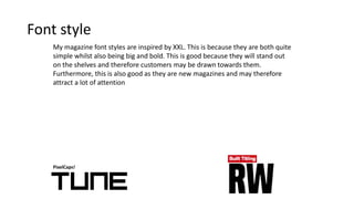 Font style
PixelCaps!
My magazine font styles are inspired by XXL. This is because they are both quite
simple whilst also being big and bold. This is good because they will stand out
on the shelves and therefore customers may be drawn towards them.
Furthermore, this is also good as they are new magazines and may therefore
attract a lot of attention
 