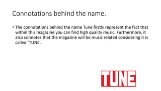 Connotations behind the name.
• The connotations behind the name Tune firstly represent the fact that
within this magazine you can find high quality music. Furthermore, it
also connotes that the magazine will be music related considering it is
called ‘TUNE’.
 