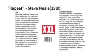 “Repeat” - Steve Neale(1980)
Tune/Rap Weekly
With my magazines I will firstly be
repeating t it is easily recognisable.
The logo on every page on the
magazine. This is important as it will
be a new magazine and therefore it
will be important for people to
recognise it. Secondly, there will be
various images on the front cover and
other pages. however., on the front
cover there will be a main stand out
image. This is good as it will have star
appeal and therefore could influence
customers to buy these magazines.
And I will finally make sure that the
logos of my magazines stand out. This
is important because they will
therefore be easy to see in stores and
it is also significant that it is easily
recognisable.
XXL
Firstly, XXL magazine have a a logo
which stands out. This is because
it has a bright red colour and bold
writing. This is good as it will stand
out to customers on the shelves of
stores. Furthermore this logo is
evident on every page of their
magazine which is important as
the customers will therefore
recognise who XXL are. Within the
magazine also contains double
page spreads and lots of images.
This is important because it gives
the readers an understanding of
who stars on the current issue of
the magazine and perhaps the
smaller articles within.
 