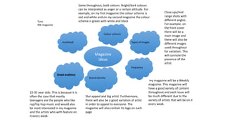 Magazine
ideas
masthead
Colour scheme
Types of images
frequency
Brand identity
Target audience
Same throughout, bold colours. Bright/dark colours
can be interpreted as anger or a certain attitude. For
example, on my first magazine the colour scheme is
red and white and on my second magazine the colour
scheme is green with white and black
Close ups/mid
range shots with
different angles.
For example, on
the front cover
there will be a
main image and
there will also be
different images
used throughout
for variation. This
will connote the
presence of the
artist.
my magazine will be a Weekly
magazine. This magazine will
have a good variety of content
throughout and each issue will
be much different due to the
variety of artists that will be on it
every week.
15-35 year olds. This is because it is
often the case that mostly
teenagers are the people who like
rap/hip hop music and would also
be most interested in my magazine
and the artists who with feature on
it every week.
Star appeal and big artist. Furthermore,
there will also be a good variation of artist
in order to appeal to everyone. The
magazine will also contain its logo on each
page
Tune
RW magazine
 