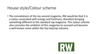 House style/Colour scheme
• The connotations of the my second magazine, RW would be that it is
a colour associated with energy and freshness, therefore bringing
something different to the standard rap magazine. This colour scheme
also connotes the ambition of this magazine to succeed and become
a well known name within the hip hop/rap industry.
 