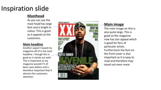 Inspiration slide
Masthead
As you can see the
mast head has large
font and is bright in
colour. This is good
as it appeals to the
customers.
Main image
The main image on this is
also quite large. This is
good as the magazine
now has star appeal which
is good for fans of
particular artists.
Furthermore the font on
the front cover is also
important as it is easy to
read and therefore may
stand out even more.
Main headline
Another aspect I based my
magazine off of is the main
headline. I though this is
good as it stands out well.
This is important as my
magazine wouldn't’t of
been seen before and is
therefore important that it
attracts the customers
attention.
 