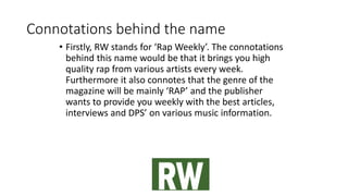 Connotations behind the name
• Firstly, RW stands for ‘Rap Weekly’. The connotations
behind this name would be that it brings you high
quality rap from various artists every week.
Furthermore it also connotes that the genre of the
magazine will be mainly ‘RAP’ and the publisher
wants to provide you weekly with the best articles,
interviews and DPS’ on various music information.
 