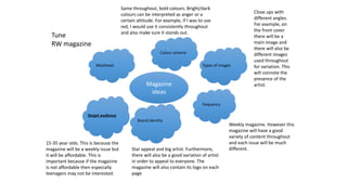 Magazine
ideas
Masthead
Colour scheme
Types of images
frequency
Brand identity
Target audience
Same throughout, bold colours. Bright/dark
colours can be interpreted as anger or a
certain attitude. For example, if I was to use
red, I would use it consistently throughout
and also make sure it stands out.
Close ups with
different angles.
For example, on
the front cover
there will be a
main image and
there will also be
different images
used throughout
for variation. This
will connote the
presence of the
artist.
Weekly magazine. However this
magazine will have a good
variety of content throughout
and each issue will be much
different.
15-35 year olds. This is because the
magazine will be a weekly issue but
it will be affordable. This is
important because if the magazine
is not affordable then especially
teenagers may not be interested.
Star appeal and big artist. Furthermore,
there will also be a good variation of artist
in order to appeal to everyone. The
magazine will also contain its logo on each
page
Tune
RW magazine
 