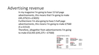 Advertising revenue
In my magazine I'm going to have 15 full page
advertisements, this means that I’m going to make
£45,375(15 x £3025)
Furthermore I'm also going to have 5 half page
advertisements, this means I'm going to make £7560
(5 x £1512)
Therefore, altogether from advertisements I'm going
to make £52,935 (£45,375 + £7560)
 