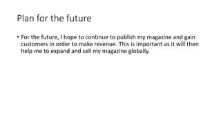 Plan for the future
• For the future, I hope to continue to publish my magazine and gain
customers in order to make revenue. This is important as it will then
help me to expand and sell my magazine globally.
 