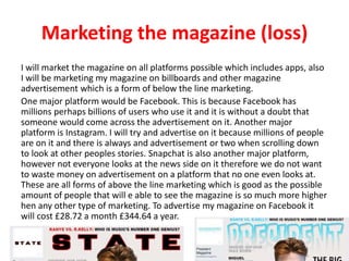 Marketing the magazine (loss)
I will market the magazine on all platforms possible which includes apps, also
I will be marketing my magazine on billboards and other magazine
advertisement which is a form of below the line marketing.
One major platform would be Facebook. This is because Facebook has
millions perhaps billions of users who use it and it is without a doubt that
someone would come across the advertisement on it. Another major
platform is Instagram. I will try and advertise on it because millions of people
are on it and there is always and advertisement or two when scrolling down
to look at other peoples stories. Snapchat is also another major platform,
however not everyone looks at the news side on it therefore we do not want
to waste money on advertisement on a platform that no one even looks at.
These are all forms of above the line marketing which is good as the possible
amount of people that will e able to see the magazine is so much more higher
hen any other type of marketing. To advertise my magazine on Facebook it
will cost £28.72 a month £344.64 a year.
 