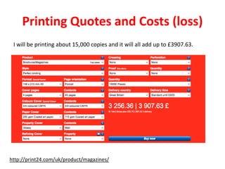 Printing Quotes and Costs (loss)
I will be printing about 15,000 copies and it will all add up to £3907.63.
http://print24.com/uk/product/magazines/
 
