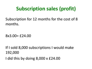 Subscription sales (profit)
Subscription for 12 months for the cost of 8
months.
8x3.00= £24.00
If I sold 8,000 subscriptions I would make
192,000
I did this by doing 8,000 x £24.00
 