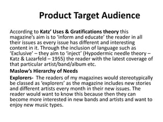 Product Target Audience
According to Katz’ Uses & Gratifications theory this
magazine’s aim is to ‘inform and educate’ the reader in all
their issues as every issue has different and interesting
content in it. Through the inclusion of language such as
‘Exclusive’ – they aim to ‘inject’ (Hypodermic needle theory –
Katz & Lazarfeld – 1955) the reader with the latest coverage of
that particular artist/band/album etc.
Maslow’s Hierarchy of Needs
Explorers- The readers of my magazines would stereotypically
be classed as ‘explorers’ as the magazine includes new stories
and different artists every month in their new issues. The
reader would want to know this because then they can
become more interested in new bands and artists and want to
enjoy new music types.
 
