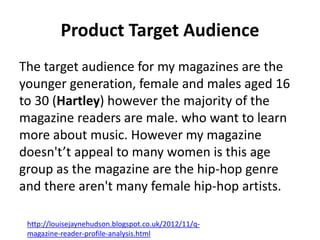 Product Target Audience
The target audience for my magazines are the
younger generation, female and males aged 16
to 30 (Hartley) however the majority of the
magazine readers are male. who want to learn
more about music. However my magazine
doesn't’t appeal to many women is this age
group as the magazine are the hip-hop genre
and there aren't many female hip-hop artists.
http://louisejaynehudson.blogspot.co.uk/2012/11/q-
magazine-reader-profile-analysis.html
 