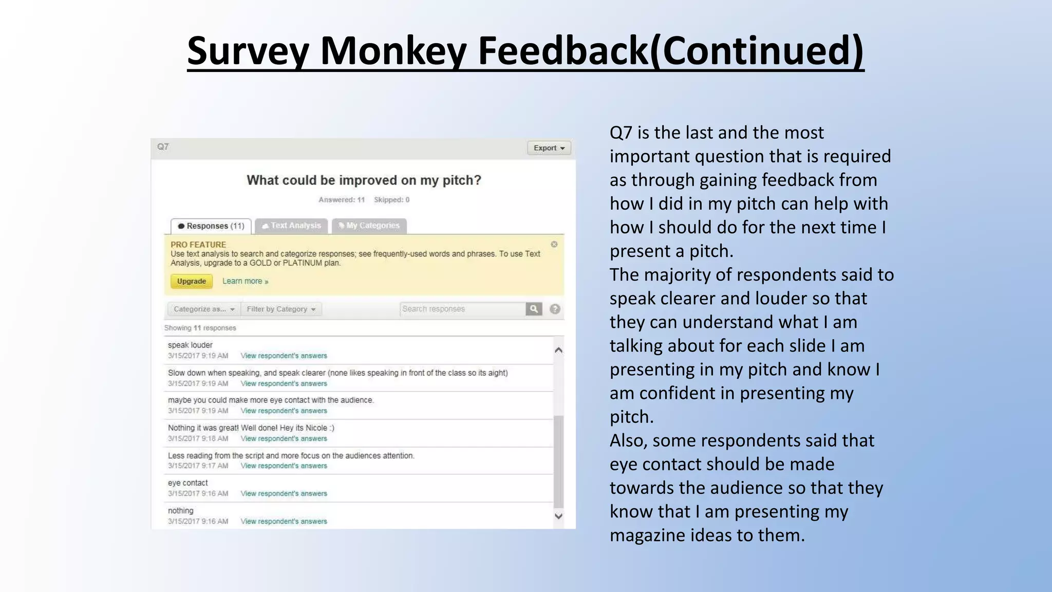 Survey Monkey Feedback(Continued)
Q7 is the last and the most
important question that is required
as through gaining feedback from
how I did in my pitch can help with
how I should do for the next time I
present a pitch.
The majority of respondents said to
speak clearer and louder so that
they can understand what I am
talking about for each slide I am
presenting in my pitch and know I
am confident in presenting my
pitch.
Also, some respondents said that
eye contact should be made
towards the audience so that they
know that I am presenting my
magazine ideas to them.
 
