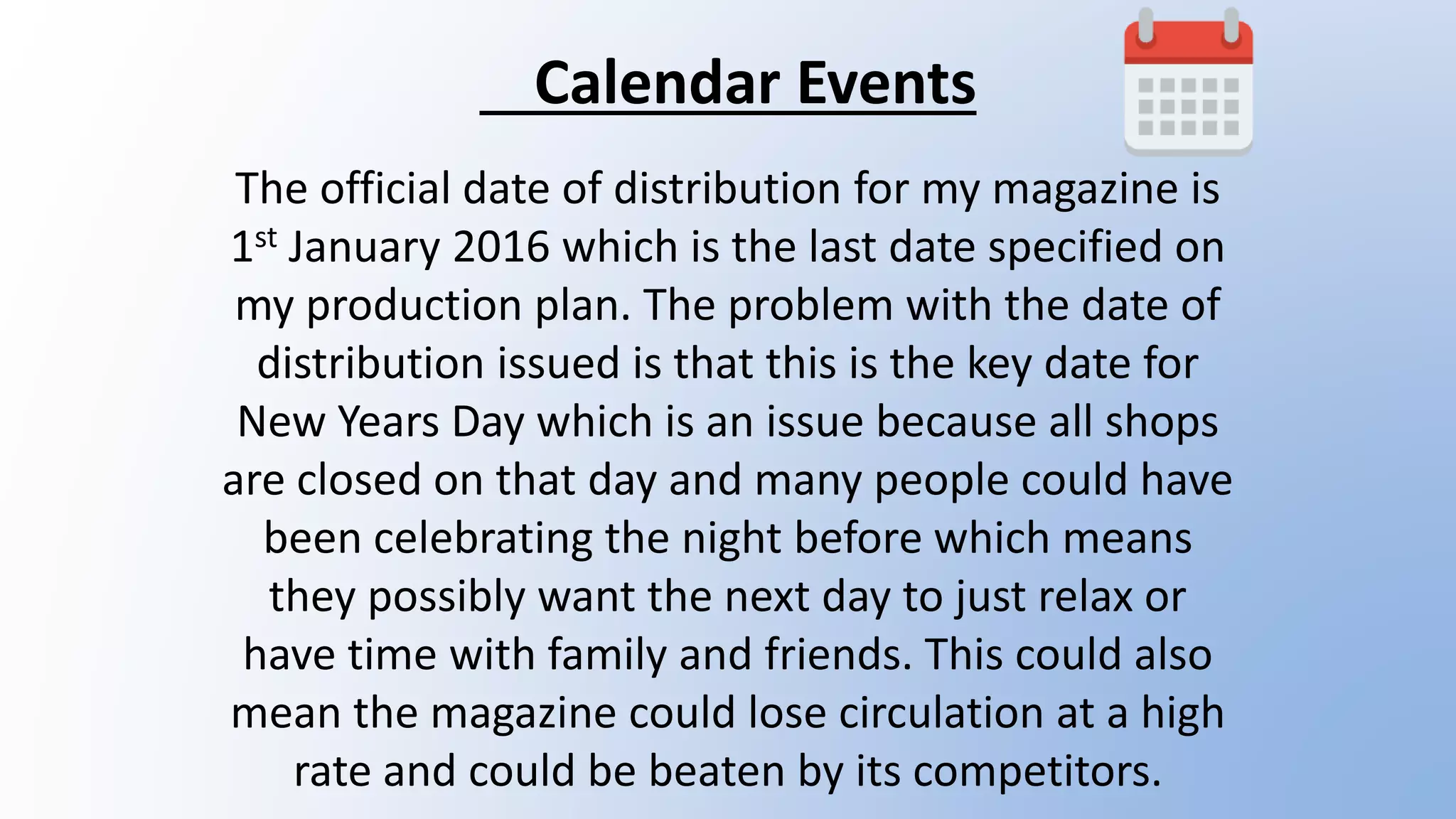 Calendar Events
The official date of distribution for my magazine is
1st January 2016 which is the last date specified on
my production plan. The problem with the date of
distribution issued is that this is the key date for
New Years Day which is an issue because all shops
are closed on that day and many people could have
been celebrating the night before which means
they possibly want the next day to just relax or
have time with family and friends. This could also
mean the magazine could lose circulation at a high
rate and could be beaten by its competitors.
 