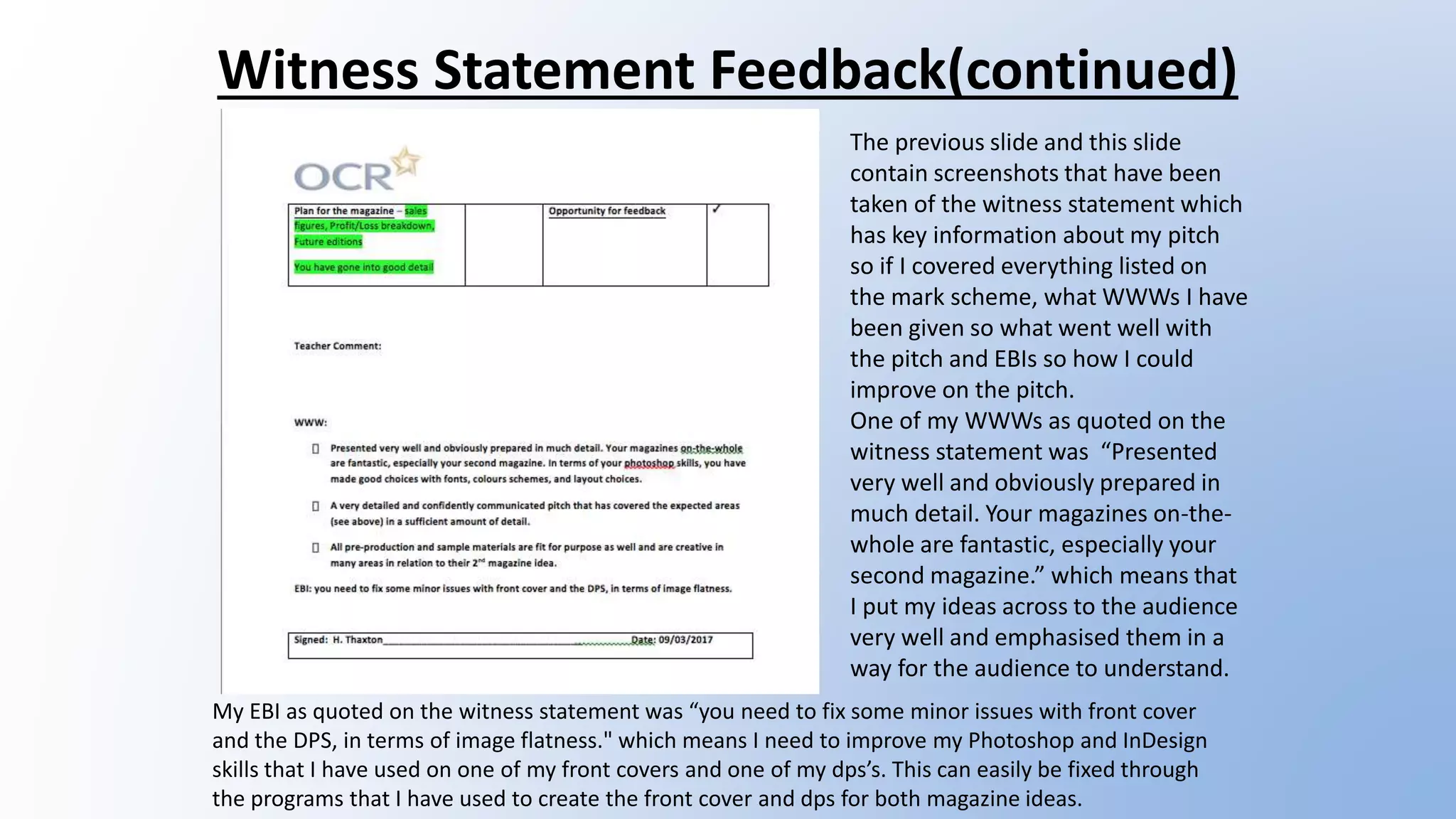 Witness Statement Feedback(continued)
The previous slide and this slide
contain screenshots that have been
taken of the witness statement which
has key information about my pitch
so if I covered everything listed on
the mark scheme, what WWWs I have
been given so what went well with
the pitch and EBIs so how I could
improve on the pitch.
One of my WWWs as quoted on the
witness statement was “Presented
very well and obviously prepared in
much detail. Your magazines on-the-
whole are fantastic, especially your
second magazine.” which means that
I put my ideas across to the audience
very well and emphasised them in a
way for the audience to understand.
My EBI as quoted on the witness statement was “you need to fix some minor issues with front cover
and the DPS, in terms of image flatness." which means I need to improve my Photoshop and InDesign
skills that I have used on one of my front covers and one of my dps’s. This can easily be fixed through
the programs that I have used to create the front cover and dps for both magazine ideas.
 