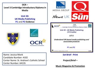 OCR –
Level 3 Cambridge Introductory Diploma in
Media
Unit 30:
UK Media Publishing
P1 and P2 Evidence
Name: Jessica Monk
Candidate Number: 4102
Center Name: St. Andrew’s Catholic School
Center Number: 64135
Set Brief - Print
Project/Brief –
Music Magazine & Promotion
 