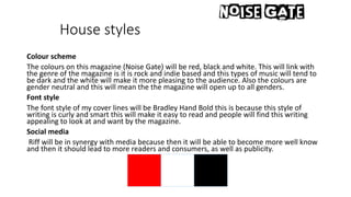 House styles
Colour scheme
The colours on this magazine (Noise Gate) will be red, black and white. This will link with
the genre of the magazine is it is rock and indie based and this types of music will tend to
be dark and the white will make it more pleasing to the audience. Also the colours are
gender neutral and this will mean the the magazine will open up to all genders.
Font style
The font style of my cover lines will be Bradley Hand Bold this is because this style of
writing is curly and smart this will make it easy to read and people will find this writing
appealing to look at and want by the magazine.
Social media
Riff will be in synergy with media because then it will be able to become more well know
and then it should lead to more readers and consumers, as well as publicity.
 
