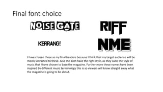 Final font choice
I have chosen these as my final headers because I think that my target audience will be
mostly attracted to these. Also the both have the right style, as they suite the style of
music that I have chosen to base the magazine. Further more these names have been
inspired by different music terminology this is so viewers will know straight away what
the magazine is going to be about.
 