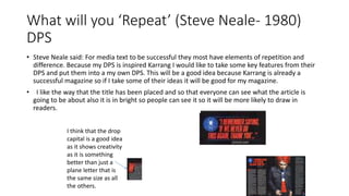 What will you ‘Repeat’ (Steve Neale- 1980)
DPS
• Steve Neale said: For media text to be successful they most have elements of repetition and
difference. Because my DPS is inspired Karrang I would like to take some key features from their
DPS and put them into a my own DPS. This will be a good idea because Karrang is already a
successful magazine so if I take some of their ideas it will be good for my magazine.
• I like the way that the title has been placed and so that everyone can see what the article is
going to be about also it is in bright so people can see it so it will be more likely to draw in
readers.
I think that the drop
capital is a good idea
as it shows creativity
as it is something
better than just a
plane letter that is
the same size as all
the others.
 