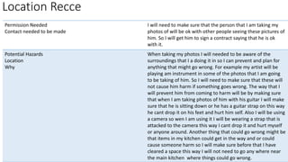 Permission Needed
Contact needed to be made
I will need to make sure that the person that I am taking my
photos of will be ok with other people seeing these pictures of
him. So I will get him to sign a contract saying that he is ok
with it.
Potential Hazards
Location
Why
When taking my photos I will needed to be aware of the
surroundings that I a doing it in so I can prevent and plan for
anything that might go wrong. For example my artist will be
playing am instrument in some of the photos that I am going
to be taking of him. So I will need to make sure that these will
not cause him harm if something goes wrong. The way that I
will prevent him from coming to harm will be by making sure
that when I am taking photos of him with his guitar I will make
sure that he is sitting down or he has a guitar strap on this way
he cant drop it on his feet and hurt him self. Also I will be using
a camera so wen I am using it I will be wearing a strap that is
attacked to the camera this way I cant drop it and hurt myself
or anyone around. Another thing that could go wrong might be
that items in my kitchen could get in the way and or could
cause someone harm so I will make sure before that I have
cleared a space this way I will not need to go any where near
the main kitchen where things could go wrong.
Location Recce
 