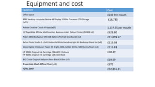 Equipment and cost
Equipment Cost
Office space £249 Per mouth
MAC desktop computer Retina 4K Display 3.0GHz Processor 1TB Storage
(x15)
£18,735
Adobe Creative Cloud All Apps (x15) 1,137.75 per mouth
HP PageWide 377dw Multifunction Business Inkjet Colour Printer J9V80B (x2) £628.80
Nikon D850 Body plus MB-D18 Battery/Portrait Grip Bundle (x3 £11,099.97
6x3m Photo Studio 2 x Soft Umbrella White Backdrop light Kit Backdrop Stand Set (x2) £119.98
Gloss Digital Elite Laser Paper, 94 Bright, 80lb, Letter, White, 500 Sheets/Ream (x3) £115.83
HP 300XL Original Ink Cartridge CC644EE 3 Colours
HP 300XL Original Ink Cartridge CC641EE Black
£38.39
BIC Cristal Original Ballpoint Pens Black 50 Box (x2) £19.59
Essentials Mesh Office Chair(x15) £672
TOTAL COST £32,816.31
 