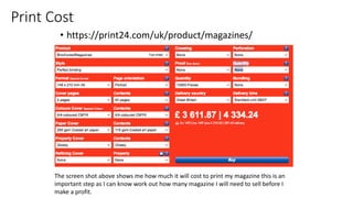 Print Cost
• https://print24.com/uk/product/magazines/
The screen shot above shows me how much it will cost to print my magazine this is an
important step as I can know work out how many magazine I will need to sell before I
make a profit.
 