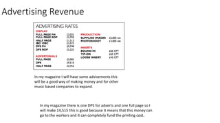 Advertising Revenue
In my magazine I will have some advisements this
will be a good way of making money and for other
music based companies to expand.
In my magazine there is one DPS for adverts and one full page so I
will make 14,515 this is good because it means that this money can
go to the workers and it can completely fund the printing cost.
 