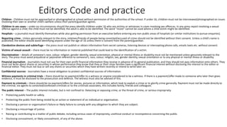 Editors Code and practice
Children - Children must not be approached or photographed at school without permission of the authorities of the school. If under 16, children must not be interviewed/photographed on issues
involving their own or another child’s welfare unless their parent/guardian agrees.
Children in sex cases – under no circumstances should the press identify children under 16 who are victims or witnesses in cases involving sex offences. In any press report involving a sexual
offence against a child, the child must not be identified, the adult is able to be identified. The word "incest" cannot be used where a child victim might be identified.
Hospitals – a journalist must identify themselves while also getting permission from an executive before entering any non-public areas of hospitals (or similar institutions to pursue enquiries).
Reporting crime - Unless genuinely relevant to the story, relatives/friends of people being convicted/accused of crime should not be identified without their consent. Unless a child's name is
published, the editor should avoid identifying anyone under the age of 16 unless there is consent from the parent/guardian.
Clandestine devices and subterfuge – the press must not publish or obtain information from secret cameras, listening devices or intercepting phone calls, emails texts etc. without consent.
Victims of sexual assault – there must be no information or material published that could lead to the identification of a victim.
Discrimination – details of someone's race, colour, religion, gender identity, sexual orientation, physical or mental illness or disability must not be mentioned unless genuinely relevant to the
story. The press must avoid prejudicial or pejorative reference to someone’s, race, colour, religion, sex, gender identity, sexual orientation or to any physical or mental illness or disability.
Financial journalism - Journalists must not use for their own profit financial information they receive in advance of its general publication, and they should not pass information onto others. They
must not write about shares or securities in whose performance they know that they or their close families have a significant financial interest without disclosing the interest to the editor or
financial editor. They must not buy or sell any shares or securities which they have written recently or intend to write later on.
Confidential sources - Journalists have a moral obligation to protect confidential sources of information.
Witness payments in criminal trials – there should be no payment/offer to a witness or anyone considered to be a witness. If there is a payment/offer made to someone who later then gives
evidence, it must be disclosed to the prosecution and defence. The witness must also be advised of this.
Payment to criminals – there should be no payment/offers for stories, pictures or information, which look to exploit a crime or to glorify crime generally. Payment must not be made directly to
the criminal, via agents to convicted/confessed criminals or to the criminals associates, this includes family, friends and colleagues.
The public interest – The public interest includes, but is not confined to: Detecting or exposing crime, or the threat of crime, or serious impropriety.
• Protecting public health or safety.
• Protecting the public from being misled by an action or statement of an individual or organisation.
• Disclosing a person or organisation’s failure or likely failure to comply with any obligation to which they are subject.
• Disclosing a miscarriage of justice.
• Raising or contributing to a matter of public debate, including serious cases of impropriety, unethical conduct or incompetence concerning the public.
• Disclosing concealment, or likely concealment, of any of the above.
 