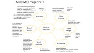 Mind Map magazine 1
Ideas for
magazines
Colour
Scheme
Masthead
Target
audience
Frequency
Types
Images
Brand
Identity
Monthly circulation-
Allows time to get stories and news on artists
new music, will be more expensive
Mid shots for
double page
spread
Medium
close ups
for Front
Cover
Famous artists-
Will attract more readers
if they know the artists
18-25 (Hartley’s
Seven Subjectivities)
I have selected these
colours to attract
attention to viewers.
The articles and
style will be adapted
to suited to the
audience that I have
chosen for example
18 year olds will be
able to ‘identify’
(Katz) with informal
language on the
magazine.
In the masthead and
next to each page
number at the
bottom of the page
they will both have
the company's logo
there so the reader
will know the
company producing
the magazine
I will sure that the masthead will have
the slogan in it to make sure that they
reader will have something to
remember making them come back to
buy a new issue when it comes out.
Riff - I think this will be a good name
because I links to music and the part of
the song that gets stuck in the users
head just like my magazine.
Colour ideas:
-Black and
white
Strap lines
Inspiring music
 