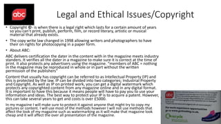 Legal and Ethical Issues/Copyright
• Copyright ©- is when there is a legal right which lasts for a certain amount of years
so you can’t print, publish, perform, film, or record literary, artistic or musical
material that already exists.
• The copy write law changed in 1998 allowing writers and photographers to have
their on rights for photocopying in a paper form.
• About ABC:
ABC delivers certification the dater in the content with in the magazine meets industry
standers. It verifies all the dater in a magazine to make sure it is correct at the time of
print. It also protects any advertisers using the magazine. “members of ABC = nothing
in the magazine may be reproduced in whole or in part without the written
permission of the publishers”
Content that usually has copyright can be referred to as Intellectual Property (IP) and
this is protected by the law. IP can be divided into two categories; Industrial Property
and Copyright. As well as IP on printed work, you can get a digital watermark which
protects any copyrighted content from any magazine online and in any digital format.
It is important to have this because it means people will have to pay you to use your
information and ideas. The best way to protect your IP is to acquire a patent. However,
this can take several years to get and costs is over £5000.
In my magazine I will make sure to protect it against anyone that might try to copy my
pictures or content. I will use most of the methods however I will not use methods that
affect the look of my magazine such as watermarking as it will make that magazine look
cheap and it will affect the over all presentation of the magazine.
 