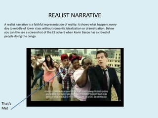 REALIST NARRATIVE
A realist narrative is a faithful representation of reality. It shows what happens every
day to middle of lower class without romantic idealization or dramatization. Below
you can the see a screenshot of the EE advert when Kevin Bacon has a crowd of
people doing the conga.
That’s
Me!
 