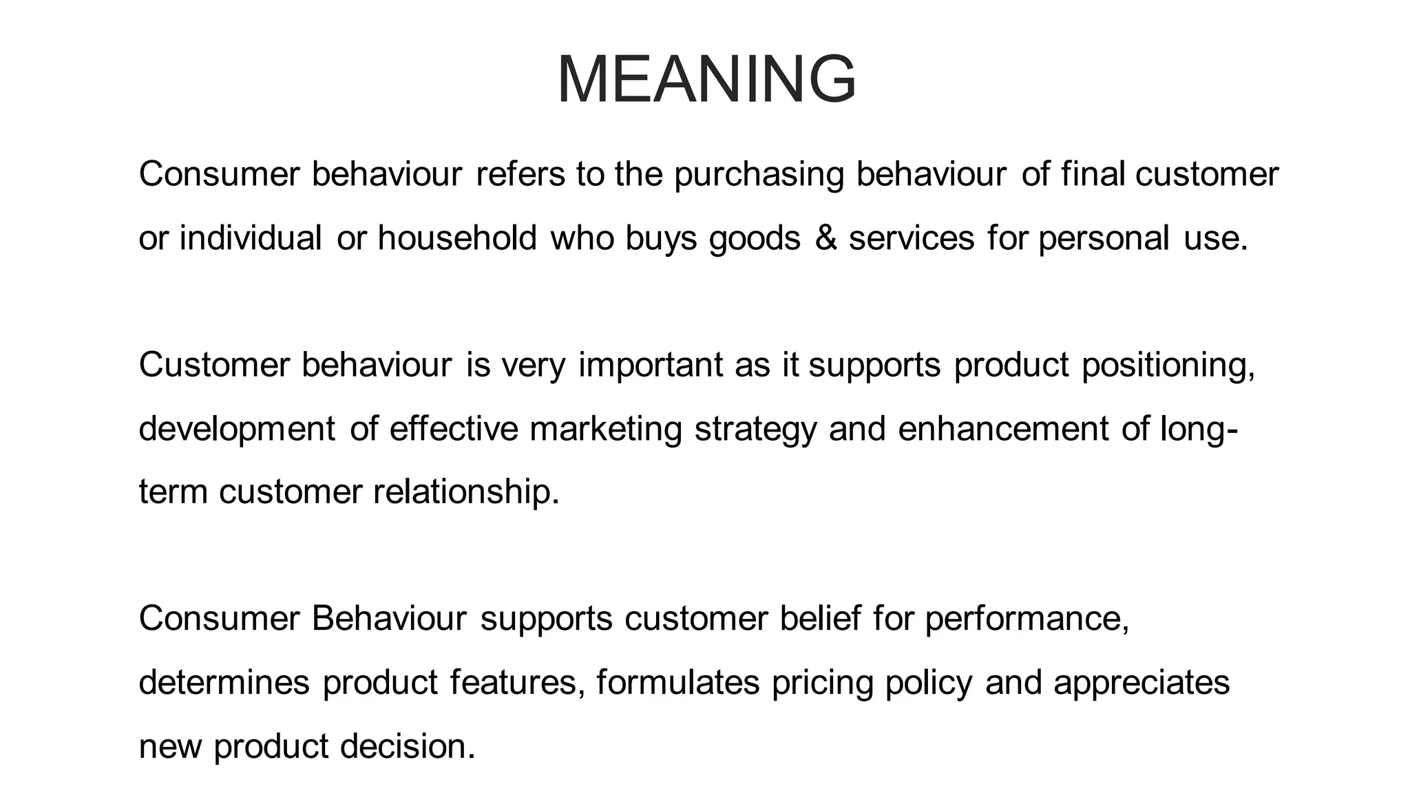 MEANING
Consumer behaviour refers to the purchasing behaviour of final customer
or individual or household who buys goods & services for personal use.
Customer behaviour is very important as it supports product positioning,
development of effective marketing strategy and enhancement of long-
term customer relationship.
Consumer Behaviour supports customer belief for performance,
determines product features, formulates pricing policy and appreciates
new product decision.
 